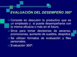 Consiste en descubrir lo productivo que es un empleado y  si puede desempeñarse con la misma eficacia o más en el futuro. Sirve para tomar decisiones de ascenso, promociones, aumento de sueldos, despidos. Se utilizan formatos de evaluación y files personales. Evaluación 360º. EVALUACIÓN DEL DESEMPEÑO 360º 