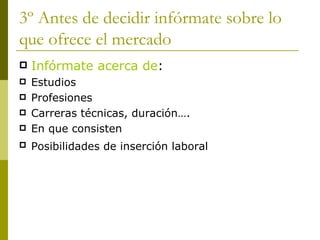 3º Antes de decidir infórmate sobre lo que ofrece el mercado  Infórmate acerca de : Estudios  Profesiones Carreras técnicas, duración…. En que consisten Posibilidades de inserción laboral   