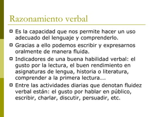Razonamiento verbal  Es la capacidad que nos permite hacer un uso adecuado del lenguaje y comprenderlo. Gracias a ello podemos escribir y expresarnos oralmente de manera fluida.  Indicadores de una buena habilidad verbal: el gusto por la lectura, el buen rendimiento en asignaturas de lengua, historia o literatura, comprender a la primera lectura…. Entre las actividades diarias que denotan fluidez verbal están: el gusto por hablar en público, escribir, charlar, discutir, persuadir, etc.  