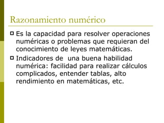Razonamiento numérico  Es la capacidad para resolver operaciones numéricas o problemas que requieran del conocimiento de leyes matemáticas. Indicadores de  una buena habilidad numérica: facilidad para realizar cálculos complicados, entender tablas, alto rendimiento en matemáticas, etc. 