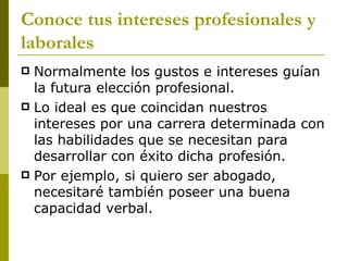 Conoce tus intereses profesionales y laborales Normalmente los gustos e intereses guían la futura elección profesional.  Lo ideal es que coincidan nuestros intereses por una carrera determinada con las habilidades que se necesitan para desarrollar con éxito dicha profesión.  Por ejemplo, si quiero ser abogado, necesitaré también poseer una buena capacidad verbal. 