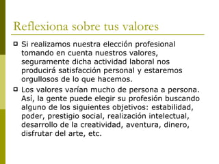 Reflexiona sobre tus valores  Si realizamos nuestra elección profesional tomando en cuenta nuestros valores, seguramente dicha actividad laboral nos producirá satisfacción personal y estaremos orgullosos de lo que hacemos.  Los valores varían mucho de persona a persona. Así, la gente puede elegir su profesión buscando alguno de los siguientes objetivos: estabilidad, poder, prestigio social, realización intelectual, desarrollo de la creatividad, aventura, dinero, disfrutar del arte, etc. 
