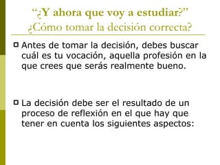 “ ¿ Y ahora que voy a estudiar ?” ¿Cómo tomar la decisión correcta? Antes de tomar la decisión, debes buscar cuál es tu vocación, aquella profesión en la que crees que serás realmente bueno. La decisión debe ser el resultado de un proceso de reflexión en el que hay que tener en cuenta los siguientes aspectos: 