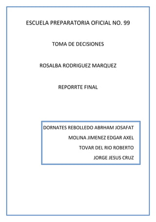 ESCUELA PREPARATORIA OFICIAL NO. 99<br />TOMA DE DECISIONES<br />ROSALBA RODRIGUEZ MARQUEZ<br />REPORRTE FINAL<br />DORNATES REBOLLEDO ABRHAM JOSAFAT<br />MOLINA JIMENEZ EDGAR AXEL<br />TOVAR DEL RIO ROBERTO<br />JORGE JESUS CRUZ<br />NOMRE DEL EQUIPO: “LOS SOCIOS”<br />INTRODUCCION.<br />El presente trabajo se refiere acerca del proceso necesario para así lograr que el equipo colaborativo asignado en la materia de toma de decisiones funcione adecuadamente y cumpla con los requerimientos en dicha materia, en el definimos conceptos de suma importancia para la elaboración de este documento.<br />En dicho trabajo adjuntamos nuestra visión y misión como equipo, además el plan estratégico a realizar por los integrantes del equipo, las conclusiones y reflexiones del debate realizado con el fin de exponer las debilidades y amenazas que cada integrante posee y así proponer soluciones para superarlas.<br />MISION<br />Nuestra misión como equipo es crear un compromiso en la materia de toma de decisiones a través de la responsabilidad, la solidaridad y el respeto con el fin de cumplir los objetivos y metas de todos los integrantes del equipo colaborativo.<br />VISION <br />Nuestra visión es demostrar la capacidad que nuestro equipo posee desarrollando nuestras habilidades y destrezas con el fin de conseguir un resultado favorable y satisfactorio en la materia.<br />PLAN ESTRATEGICO.<br />En nuestro plan estratégico nos apoyamos de la FODA (fortalezas, oportunidades, debilidades y amenazas) que el equipo posee.<br />FORTALEZAS: como equipo tenemos fortalezas que existen en la buena comunicación e interacción entre los integrantes, y esto facilita los acuerdos garantizando una participación en los trabajos a realizar.<br />OPORTUNIDADES: en el equipo existen oportunidades de mejorar a través de una interacción mas profunda para así conseguir una mejor organización en nuestros tiempos.<br />DEBILIDADES: nuestras debilidades como equipo colaborativo, es que en ocasiones hay una inasistencia de algún integrante y esto genera un atraso al equipo ya que tiene que ponerse al corriente el integrante que no asistió.<br />AMENAZAS: las amenazas que existen en el equipo son la diferencia de opiniones las cuales pueden llegar a generar la desfragmentación del equipo.<br />Nuestro plan estratégico consiste en el estudio de las debilidades y amenazas que poseen los integrantes del equipo buscando una erradicación para así obtener un resultado mas favorable en la materia de toma de decisiones  y con ello aumentar el promedio que integrante del equipo posee, comprometiéndonos a dar el 100% para lograr dichos resultados.<br />Llevamos acabo un debate en el cual expusimos las debilidades y amenazas que cada integrante posee y así mismo fuimos sugiriendo alternativas de solución para que logren superar esas debilidades.<br />CONCLUSION DEL DEBATE.<br />Después de la realización del debate pusimos en practica las alternativas propuestas por los integrantes del equipo, con ello logrando superar nuestras debilidades y amenazas, con ello en lo personal logre disminuir la pena que me daba al pasar a exponer no solo en esta materia si no en general, gracias a esto lograre superar esa debilidad que podría haber afectado a mi equipo, esperando obtener buenos resultados en todas las asignaturas.<br />CONCLUSIONES.<br />Con todo lo tocado anteriormente concluimos que el proceso que realizamos en la asignatura de toma de decisiones funciono adecuadamente y cada integrante de nuestro equipo colaborativo obtuvo resultados favorables en dicha materia, hemos logrado concluir este trabajo con resultados favorables y esperando nos solo nos funcione en la materia de toma de decisiones si no en todas las asignaturas y en una vida futura.<br />