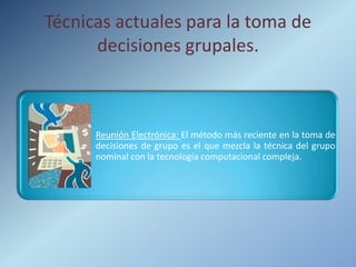 Técnicas actuales para la toma de
      decisiones grupales.



      Reunión Electrónica: El método más reciente en la toma de
      decisiones de grupo es el que mezcla la técnica del grupo
      nominal con la tecnología computacional compleja.
 