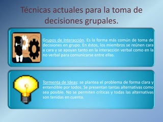 Técnicas actuales para la toma de
      decisiones grupales.
      Grupos de Interacción. Es la forma más común de toma de
      decisiones en grupo. En éstos, los miembros se reúnen cara
      a cara y se apoyan tanto en la interacción verbal como en la
      no verbal para comunicarse entre ellas.




      Tormenta de Ideas: se plantea el problema de forma clara y
      entendible por todos. Se presentan tantas alternativas como
      sea posible. No se permiten críticas y todas las alternativas
      son tenidas en cuenta.
 