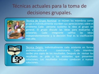 Técnicas actuales para la toma de
      decisiones grupales.
      Técnica de Grupo Nominal: se reúnen los miembros como
      grupo e individualmente escriben sus apreciaciones sobre el
      problema. Cada persona sustenta la idea al grupo en
      general. El grupo discute las ideas para evaluarlas y
      aclararlas.   Cada    integrante    califica   las   ideas
      independientemente y la decisión final es la clasificación
      más alta.


      Técnica Delphi: individualmente cada asistente en forma
      anónima califica el       cuestionario. Cada miembro
      recibe una copia de los resultados. Después de revisar los
      resultados se pide a los asistentes que presenten
      soluciones. Los resultados iniciales conducen a nuevas
      soluciones.
 