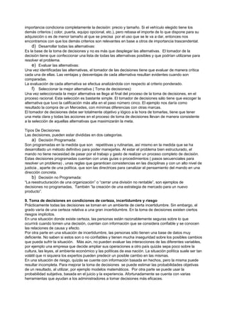 importancia condiciona completamente la decisión: precio y tamaño. Si el vehículo elegido tiene los
demás criterios ( color, puerta, equipo opcional, etc.), pero rebasa el importe de lo que dispone para su
adquisición o es de menor tamaño al que se precisa por el uso que se le va a dar, entonces nos
encontramos con que los demás criterios son relevantes en base a otros de importancia trascendental.
     d) Desarrollar todas las alternativas:
Es la base de la toma de decisiones y no es más que desplegar las alternativas. El tomador de la
decisión tiene que confeccionar una lista de todas las alternativas posibles y que podrían utilizarse para
resolver el problema.
     e) Evaluar las alternativas:
Una vez identificadas las alternativas, el tomador de las decisiones tiene que evaluar de manera crítica
cada una de ellas. Las ventajas y desventajas de cada alternativa resultan evidentes cuando son
comparadas.
La evaluación de cada alternativa se efectua analizándola con respecto al criterio ponderado.
     f) Seleccionar la mejor alternativa ( Toma de decisiones):
Una vez seleccionada la mejor alternativa se llega al final del proceso de la toma de decisiones, en el
proceso racional. Esta selección es bastante simple. El tomador de decisiones sálo tiene que escoger la
alternativa que tuvo la calificación más alta en el paso número cinco. El ejemplo nos daría como
resultado la compra de un Mercedes, con mínimas diferencias con otras marcas.
El tomador de decisiones debe ser totalmente objetivo y lógico a la hora de tomarlas, tiene que tener
una meta clara y todas las acciones en el proceso de toma de decisiones llevan de manera consistente
a la selección de aquellas alternativas que maximizarán la meta.

Tipos De Decisiones
Las decisiones, pueden estar divididas en dos categorías.
     a) Decisión Programada:
Son programadas en la medida que son repetitivas y rutinarias, así mismo en la medida que se ha
desarrollado un método definitivo para poder manejarlas. Al estar el problema bien estructurado, el
mando no tiene necesidad de pasar por el trabajo y gasto de realizar un proceso completo de decisión.
Estas decisiones programadas cuentan con unas guías o procedimientos ( pasos secuenciales para
resolver un problema) , unas reglas que garanticen consistencias en las disciplinas y con un alto nivel de
justicia , aparte de una política, que son las directrices para canalizar el pensamiento del mando en una
dirección concreta.
     b) Decisión no Programada:
“La reestructuración de una organización” o “cerrar una división no rentable”, son ejemplos de
decisiones no programadas, También “la creación de una estrategia de mercado para un nuevo
producto”.

9. Toma de decisiones en condiciones de certeza, incertidumbre y riesgo
Prácticamente todas las decisiones se toman en un ambiente de cierta incertidumbre. Sin embargo, el
grado varía de una certeza relativa a una gran incertidumbre. En la toma de decisiones existen ciertos
riesgos implícitos.
En una situación donde existe certeza, las personas están razonablemente seguras sobre lo que
ocurrirá cuando tomen una decisión, cuentan con información que se considera confiable y se conocen
las relaciones de causa y efecto.
Por otra parte en una situación de incertidumbre, las personas sólo tienen una base de datos muy
deficiente. No saben si estos son o no confiables y tienen mucha inseguridad sobre los posibles cambios
que pueda sufrir la situación. Más aún, no pueden evaluar las interacciones de las diferentes variables,
por ejemplo una empresa que decide ampliar sus operaciones a otro país quizás sepa poco sobre la
cultura, las leyes, el ambiente económico y las políticas de esa nación. La situación política suele ser tan
volátil que ni siquiera los expertos pueden predecir un posible cambio en las mismas.
En una situación de riesgo, quizás se cuente con información basada en hechos, pero la misma puede
resultar incompleta. Para mejorar la toma de decisiones se puede estimar las probabilidades objetivas
de un resultado, al utilizar, por ejemplo modelos matemáticos. Por otra parte se puede usar la
probabilidad subjetiva, basada en el juicio y la experiencia. Afortunadamente se cuenta con varias
herramientas que ayudan a los administradores a tomar decisiones más eficaces.
 