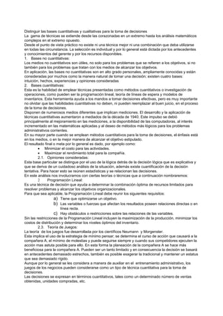 Distinguir las bases cuantitativas y cualitativas para la toma de decisiones
La gama de técnicas se extiende desde las corazonadas en un extremo hasta los análisis matemáticos
complejos en el extremo opuesto.
Desde el punto de vista práctico no existe ni una técnica mejor ni una combinación que deba utilizarse
en todas las circunstancia. La selección es individual y por lo general está dictada por los antecedentes
y conocimientos del gerente y por los recursos disponibles.
1. Bases no cuantitativas:
Los medios no cuantitativos son útiles, no solo para los problemas que se refieren a los objetivos, si no
también para los problemas que tratan con los medios de alcanzar los objetivos.
En aplicación, las bases no cuantitativas son en alto grado personales, ampliamente conocidas y están
consideradas por muchos como la manera natural de tomar una decisión; existen cuatro bases:
intuición, hechos, experiencias y opiniones consideradas
2. Bases cuantitativas:
Esta es la habilidad de emplear técnicas presentadas como métodos cuantitativos o investigación de
operaciones, como pueden ser la programación lineal, teoría de líneas de espera y modelos de
inventarios. Esta herramienta ayuda a los mandos a tomar decisiones efectivas, pero es muy importante
no olvidar que las habilidades cuantitativas no deben, ni pueden reemplazar al buen juicio, en el proceso
de la toma de decisiones.
Disponen de numerosos medios diferentes que implican mediciones. El desarrollo y la aplicación de
técnicas cuantitativas aumentaron a mediados de la década de 1940. Este impulso se debió
principalmente al mejoramiento en las mediciones, a la disponibilidad de las computadoras, al interés
incrementado en las matemáticas aplicadas y al deseo de métodos más lógicos para los problemas
administrativos corrientes.
En su mayor parte cuando se emplean métodos cuantitativos para la toma de decisiones, el énfasis está
en los medios, o en la mejor manera de alcanzar el objetivo estipulado.
El resultado final o meta por lo general es dado, por ejemplo como:
         • Minimizar el costo para las actividades.
         • Maximizar el rendimiento total para la compañía.
         2.1. Opiniones consideradas:
Esta base particular se distingue por el uso de la lógica detrás de la decisión lógica que es explicativa y
que se deriva de un cuidadoso análisis de la situación, además existe cuantificación de la decisión
tentativa. Para hacer esto se reúnen estadísticas y se relacionan las decisiones.
En este análisis nos involucramos con ciertas teorías o técnicas que a continuación nombraremos:
         2     Programación Lineal:
Es una técnica de decisión que ayuda a determinar la combinación óptima de recursos limitados para
resolver problemas y alcanzar los objetivos organizacionales.
Para que sea aplicable, la Programación Lineal debe reunir los siguientes requisitos:
                   a) Tiene que optimizarse un objetivo.
                   b) Las variables o fuerzas que afectan los resultados poseen relaciones directas o en
                       línea recta.
                   c) Hay obstáculos o restricciones sobre las relaciones de las variables.
Sin las restricciones de la Programación Lineal incluyen la maximización de la producción, minimizar los
costos de distribución y determinar los niveles óptimos del inventario.
         2.3. Teoría de Juegos:
La teoría de los juegos fue desarrollada por los científicos Neumann y Morgenster.
Esta implica el uso de la estrategia de mínimo pensar; se determina el curso de acción que causará a la
compañera A, el mínimo de molestias y puede seguirse siempre y cuando sus competidores ejecuten la
acción mas astuta posible para ello. En esta forma la planeación de la compañera A se hace más
beneficiosa para la compañera A. Pueden ser un tanto limitado y en consecuencia la decisión se basará
en antecedentes demasiado estrechos, también es posible exagerar la tradicional y mantener un estatus
que sea demasiado rígido.
Aunque por lo general se les considera a manera de auxiliar en el entrenamiento administrativo, los
juegos de los negocios pueden considerarse como un tipo de técnica cuantitativa para la toma de
decisiones.
Las decisiones se expresan en términos cuantitativos, tales como un determinado número de ventas
obtenidas, unidades compradas, etc.
 