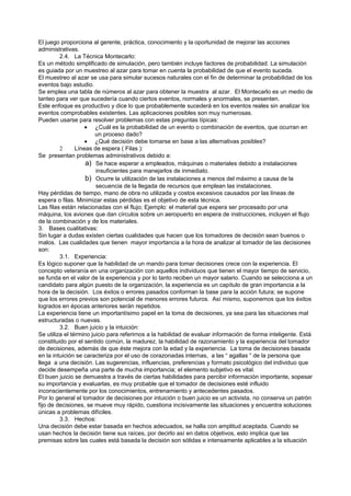 El juego proporciona al gerente, práctica, conocimiento y la oportunidad de mejorar las acciones
administrativas.
         2.4. La Técnica Montecarlo:
Es un método simplificado de simulación, pero también incluye factores de probabilidad. La simulación
es guiada por un muestreo al azar para tomar en cuenta la probabilidad de que el evento suceda.
El muestreo al azar se usa para simular sucesos naturales con el fin de determinar la probabilidad de los
eventos bajo estudio.
Se emplea una tabla de números al azar para obtener la muestra al azar. El Montecarlo es un medio de
tanteo para ver que sucedería cuando ciertos eventos, normales y anormales, se presenten.
Este enfoque es productivo y dice lo que probablemente sucederá en los eventos reales sin analizar los
eventos comprobables existentes. Las aplicaciones posibles son muy numerosas.
Pueden usarse para resolver problemas con estas preguntas típicas:
                    • ¿Cuál es la probabilidad de un evento o combinación de eventos, que ocurran en
                        un proceso dado?
                    • ¿Qué decisión debe tomarse en base a las alternativas posibles?
         2      Líneas de espera ( Filas ):
Se presentan problemas administrativos debido a:
                    a) Se hace esperar a empleados, máquinas o materiales debido a instalaciones
                        insuficientes para manejarlos de inmediato.
                    b) Ocurre la utilización de las instalaciones a menos del máximo a causa de la
                        secuencia de la llegada de recursos que emplean las instalaciones.
Hay pérdidas de tiempo, mano de obra no utilizada y costos excesivos causados por las líneas de
espera o filas. Minimizar estas pérdidas es el objetivo de esta técnica.
Las filas están relacionadas con el flujo; Ejemplo: el material que espera ser procesado por una
máquina, los aviones que dan círculos sobre un aeropuerto en espera de instrucciones, incluyen el flujo
de la combinación y de los materiales.
3. Bases cualitativas:
Sin lugar a dudas existen ciertas cualidades que hacen que los tomadores de decisión sean buenos o
malos. Las cualidades que tienen mayor importancia a la hora de analizar al tomador de las decisiones
son:
         3.1. Experiencia:
Es lógico suponer que la habilidad de un mando para tomar decisiones crece con la experiencia. El
concepto veteranía en una organización con aquellos individuos que tienen el mayor tiempo de servicio,
se funda en el valor de la experiencia y por lo tanto reciben un mayor salario. Cuando se selecciona a un
candidato para algún puesto de la organización, la experiencia es un capítulo de gran importancia a la
hora de la decisión. Los éxitos o errores pasados conforman la base para la acción futura; se supone
que los errores previos son potencial de menores errores futuros. Así mismo, suponemos que los éxitos
logrados en épocas anteriores serán repetidos.
La experiencia tiene un importantísimo papel en la toma de decisiones, ya sea para las situaciones mal
estructuradas o nuevas.
         3.2. Buen juicio y la intuición:
Se utiliza el término juicio para referirnos a la habilidad de evaluar información de forma inteligente. Está
constituido por el sentido común, la madurez, la habilidad de razonamiento y la experiencia del tomador
de decisiones, además de que éste mejora con la edad y la experiencia. La toma de decisiones basada
en la intuición se caracteriza por el uso de corazonadas internas, a las “ agallas “ de la persona que
llega a una decisión. Las sugerencias, influencias, preferencias y formato psicológico del individuo que
decide desempeña una parte de mucha importancia; el elemento subjetivo es vital.
El buen juicio se demuestra a través de ciertas habilidades para percibir información importante, sopesar
su importancia y evaluarlas, es muy probable que el tomador de decisiones esté influido
inconscientemente por los conocimientos, entrenamiento y antecedentes pasados.
Por lo general el tomador de decisiones por intuición o buen juicio es un activista, no conserva un patrón
fijo de decisiones, se mueve muy rápido, cuestiona incisivamente las situaciones y encuentra soluciones
únicas a problemas difíciles.
         3.3. Hechos:
Una decisión debe estar basada en hechos adecuados, se halla con amplitud aceptada. Cuando se
usan hechos la decisión tiene sus raíces, por decirlo así en datos objetivos, esto implica que las
premisas sobre las cuales está basada la decisión son sólidas e intensamente aplicables a la situación
 
