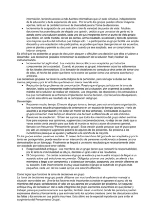 información, teniendo acceso a más fuentes informativas que un solo individuo, independiente
         de la educación y de la experiencia de este. Por lo tanto los grupos pueden ofrecer mayores
         aportes, tanto en la cantidad como en la diversidad para la Toma de decisiones.
     • Incrementar la aceptación de una solución o bien la variedad de puntos de vista: Muchas
         decisiones fracasan después de elegida una opinión, debido a que un sector de gente no la
         acepta como una solución posible, cada uno de sus integrantes tiene un punto de vista propio
         que difiere, en cierta medida, del de los demás, como resultado, la cantidad y tipos de opciones
         son mayores que los del individuo que trabaja solo. La participación en grupo facilita una amplia
         discusión y una aceptación más participativa, es posible que haya divergencias en los acuerdos,
         pero se plantea y permite su discusión para cuando ya sea aceptada, sea un compromiso de
         todo un conjunto.
Es difícil que los asistentes al grupo de discusión ataquen o dificulten una decisión que ellos ayudaron a
desarrollar. Las decisiones grupales incrementan la aceptación de la solución final y facilitan su
instrumentación.
     • Incrementan la Legitimidad: Los métodos democráticos son aceptados por todos los
         componentes de la sociedad. Cuando el proceso es grupal, intervienen todos los aditamentos
         de los ideales democráticos. Si el tomador de decisiones no consulta a otros antes de tomar una
         de ellas, el hecho del poder que tiene no le exime de quedar como una persona autoritaria y
         arbitraria.
Las decisiones grupales no tienen la varita mágica de la perfección, pero sin lugar a dudas son las
menos peligrosas y por lo tanto las que tienen un menor nivel de error.
     • Reducción de los problemas de comunicación: Puesto que el grupo participa en la toma de
         decisión, todos sus integrantes están conscientes de la situación, por lo general la puesta en
         marcha de la solución se realiza sin tropiezos. Las preguntas, las objeciones y los obstáculos a
         los que normalmente se enfrenta la implantación de una decisión, con frecuencia desaparecen,
         cuando esta última es resultado de la participación del grupo.
Desventajas:
     • Requieren mucho tiempo: El reunir al grupo toma su tiempo, pero con una buena organización,
         las reuniones estarán programadas de antemano en un espacio de tiempo oportuno (varía de
         acuerdo a la organización y no debe ser menor de dos semanas). El resultado es que los
         grupos consumen más tiempo en alcanzar una decisión a diferencia de un solo individuo.
     • Presiones de aceptación: Si bien se supone que todos los miembros del grupo deben sentirse
         libre para expresar sus opiniones, sugerencias y recomendaciones, no deja de ser cierto que a
         veces existe cierta presión para que todo el mundo se reúna y acate el consenso general,
         llamado con frecuencia “Pensamiento grupal”. Esta presión puede provocar que el grupo pase
         por alto un consejo o sugerencia positiva de algunos de los presentes. Se presiona a los
         inconformes para que se ajusten y adhieran a la opinión de la mayoría.
En los grupos existen presiones sociales. El deseo de los miembros del grupo de ser aceptados y por lo
tanto ser protagonistas, puede resultar en un intercambio de pareceres condicionado a deseos de una
demostración de un liderazgo. Finalmente se llegará a un mismo resultado que necesariamente debe
ser aceptado por todos para tener validez.
     • Responsabilidad ambigua: Los miembros de un grupo tienen que compartir la responsabilidad,
         por lo tanto la individualidad se diluye, dándole un gran valor a los resultados.
     • El Compromiso: En ciertas ocasiones el grupo se estanca y se muestra incapaz de llegar a un
         acuerdo sobre qué soluciones recomendar. Obligados a tomar una decisión, se alienta a los
         miembros a llegar a un compromiso o a darse por vencidos, aceptando una versión diferente de
         su solución. Este inconveniente es muy usual cuando el grupo se subdivide en grupos más
         pequeños, cada uno de los cuales apoya una solución diferente.

Como lograr que funcione la toma de decisiones en grupo
La toma de decisiones en grupo puede utilizarse con mucha eficiencia si el supervisor maneja la
situación como debe ser. Uno de los factores más importantes consiste en ganarse el apoyo de los
miembros del grupo; señalándoles el valor de sus aportes en la solución del problema. Un segundo
enfoque muy útil consiste en dar a cada integrante del grupo elementos específicos en que pensar y
trabajar, para que pueda reconocer sus aportes; también crear un entorno donde las personas puedan
expresarse abierta y francamente y que estimule tanto los aportes creativos como las discusiones sobre
las fallas o los errores en que podría incurrirse. Esto último es de especial importancia para evitar el
surgimiento del Pensamiento Grupal .
 