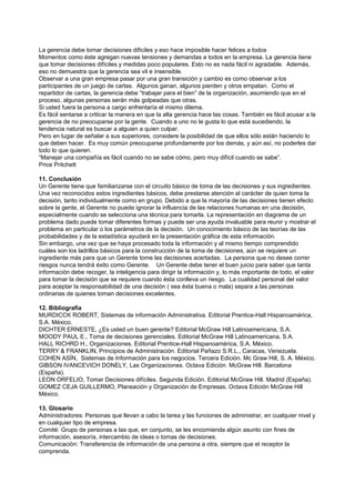 La gerencia debe tomar decisiones dificiles y eso hace imposible hacer felices a todos
Momentos como éste agregan nuevas tensiones y demandas a todos en la empresa. La gerencia tiene
que tomar decisiones difíciles y medidas poco populares. Esto no es nada fácil ni agradable. Además,
eso no demuestra que la gerencia sea vil e insensible.
Observar a una gran empresa pasar por una gran transición y cambio es como observar a los
participantes de un juego de cartas. Algunos ganan, algunos pierden y otros empatan. Como el
repartidor de cartas, la gerencia debe “trabajar para el bien” de la organización, asumiendo que en el
proceso, algunas personas serán más golpeadas que otras.
Si usted fuera la persona a cargo enfrentaría el mismo dilema.
Es fácil sentarse a criticar la manera en que la alta gerencia hace las cosas. También es fácil acusar a la
gerencia de no preocuparse por la gente. Cuando a uno no le gusta lo que está sucediendo, la
tendencia natural es buscar a alguien a quien culpar.
Pero en lugar de señalar a sus superiores, considere la posibilidad de que ellos sólo están haciendo lo
que deben hacer. Es muy común preocuparse profundamente por los demás, y aún así, no poderles dar
todo lo que quieren.
“Manejar una compañía es fácil cuando no se sabe cómo, pero muy difícil cuando se sabe”.
Price Pritchett

11. Conclusión
Un Gerente tiene que familiarizarse con el circuito básico de toma de las decisiones y sus ingredientes.
Una vez reconocidos estos ingredientes básicos, debe prestarse atención al carácter de quien toma la
decisión, tanto individualmente como en grupo. Debido a que la mayoría de las decisiones tienen efecto
sobre la gente, el Gerente no puede ignorar la influencia de las relaciones humanas en una decisión,
especialmente cuando se selecciona una técnica para tomarla. La representación en diagrama de un
problema dado puede tomar diferentes formas y puede ser una ayuda invaluable para reunir y mostrar el
problema en particular o los parámetros de la decisión. Un conocimiento básico de las teorías de las
probabilidades y de la estadística ayudará en la presentación gráfica de esta información.
Sin embargo, una vez que se haya procesado toda la información y al mismo tiempo comprendido
cuáles son los ladrillos básicos para la construcción de la toma de decisiones, aún se requiere un
ingrediente más para que un Gerente tome las decisiones acertadas. La persona que no desee correr
riesgos nunca tendrá éxito como Gerente. Un Gerente debe tener el buen juicio para saber que tanta
información debe recoger, la inteligencia para dirigir la información y, lo más importante de todo, el valor
para tomar la decisión que se requiere cuando ésta conlleva un riesgo. La cualidad personal del valor
para aceptar la responsabilidad de una decisión ( sea ésta buena o mala) separa a las personas
ordinarias de quienes toman decisiones excelentes.

12. Bibliografía
MURDICCK ROBERT, Sistemas de información Administrativa. Editorial Prentice-Hall Hispanoamérica,
S.A. México.
DICHTER ERNESTE, ¿Es usted un buen gerente? Editorial McGraw Hill Latinoamericana, S.A.
MOODY PAUL E., Toma de decisiones gerenciales. Editorial McGraw Hill Latinoamericana, S.A.
HALL RICHRD H., Organizaciones. Editorial Prentice-Hall Hispanoamérica, S.A. México.
TERRY & FRANKLIN, Principios de Administración. Editorial Pañazo S.R.L., Caracas, Venezuela.
COHEN ASÍN, Sistemas de Información para los negocios. Tercera Edición. Mc Graw Hill, S. A. México.
GIBSON IVANCEVICH DONELY, Las Organizaciones. Octava Edición. McGraw Hill. Barcelona
(España).
LEON ORFELIO, Tomar Decisiones difíciles. Segunda Edición. Editorial McGraw Hill. Madrid (España).
GOMEZ CEJA GUILLERMO, Planeación y Organización de Empresas. Octava Edición McGraw Hill
México.

13. Glosario
Administradores: Personas que llevan a cabo la tarea y las funciones de administrar, en cualquier nivel y
en cualquier tipo de empresa.
Comité: Grupo de personas a las que, en conjunto, se les encomienda algún asunto con fines de
información, asesoría, intercambio de ideas o tomas de decisiones.
Comunicación: Transferencia de información de una persona a otra, siempre que el receptor la
comprenda.
 
