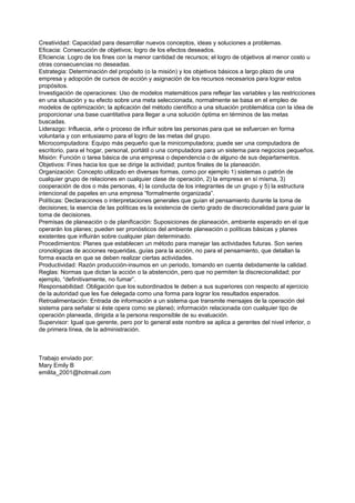 Creatividad: Capacidad para desarrollar nuevos conceptos, ideas y soluciones a problemas.
Eficacia: Consecución de objetivos; logro de los efectos deseados.
Eficiencia: Logro de los fines con la menor cantidad de recursos; el logro de objetivos al menor costo u
otras consecuencias no deseadas.
Estrategia: Determinación del propósito (o la misión) y los objetivos básicos a largo plazo de una
empresa y adopción de cursos de acción y asignación de los recursos necesarios para lograr estos
propósitos.
Investigación de operaciones: Uso de modelos matemáticos para reflejar las variables y las restricciones
en una situación y su efecto sobre una meta seleccionada, normalmente se basa en el empleo de
modelos de optimización; la aplicación del método científico a una situación problemática con la idea de
proporcionar una base cuantitativa para llegar a una solución óptima en términos de las metas
buscadas.
Liderazgo: Influecia, arte o proceso de influir sobre las personas para que se esfuercen en forma
voluntaria y con entusiasmo para el logro de las metas del grupo.
Microcomputadora: Equipo más pequeño que la minicomputadora; puede ser una computadora de
escritorio, para el hogar, personal, portátil o una computadora para un sistema para negocios pequeños.
Misión: Función o tarea básica de una empresa o dependencia o de alguno de sus departamentos.
Objetivos: Fines hacia los que se dirige la actividad; puntos finales de la planeación.
Organización: Concepto utilizado en diversas formas, como por ejemplo 1) sistemas o patrón de
cualquier grupo de relaciones en cualquier clase de operación, 2) la empresa en sí misma, 3)
cooperación de dos o más personas, 4) la conducta de los integrantes de un grupo y 5) la estructura
intencional de papeles en una empresa “formalmente organizada”.
Políticas: Declaraciones o interpretaciones generales que guían el pensamiento durante la toma de
decisiones; la esencia de las políticas es la existencia de cierto grado de discrecionalidad para guiar la
toma de decisiones.
Premisas de planeación o de planificación: Suposiciones de planeación, ambiente esperado en el que
operarán los planes; pueden ser pronósticos del ambiente planeación o políticas básicas y planes
existentes que influirán sobre cualquier plan determinado.
Procedimientos: Planes que establecen un método para manejar las actividades futuras. Son series
cronológicas de acciones requeridas, guías para la acción, no para el pensamiento, que detallan la
forma exacta en que se deben realizar ciertas actividades.
Productividad: Razón producción-insumos en un periodo, tomando en cuenta debidamente la calidad.
Reglas: Normas que dictan la acción o la abstención, pero que no permiten la discrecionalidad; por
ejemplo, “definitivamente, no fumar”.
Responsabilidad: Obligación que los subordinados le deben a sus superiores con respecto al ejercicio
de la autoridad que les fue delegada como una forma para lograr los resultados esperados.
Retroalimentación: Entrada de información a un sistema que transmite mensajes de la operación del
sistema para señalar si éste opera como se planeó; información relacionada con cualquier tipo de
operación planeada, dirigida a la persona responsible de su evaluación.
Supervisor: Igual que gerente, pero por lo general este nombre se aplica a gerentes del nivel inferior, o
de primera línea, de la administración.



Trabajo enviado por:
Mary Emily B
emilita_2001@hotmail.com
 
