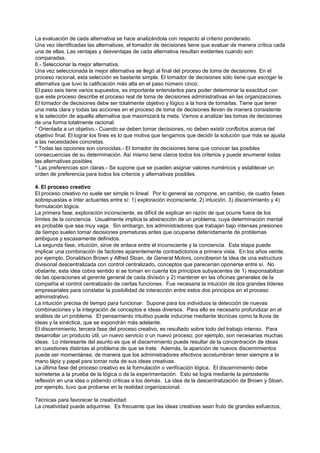 La evaluación de cada alternativa se hace analizándola con respecto al criterio ponderado.
Una vez identificadas las alternativas, el tomador de decisiones tiene que evaluar de manera crítica cada
una de ellas. Las ventajas y desventajas de cada alternativa resultan evidentes cuando son
comparadas.
6.- Seleccionar la mejor alternativa.
Una vez seleccionada la mejor alternativa se llegó al final del proceso de toma de decisiones. En el
proceso racional, esta selección es bastante simple. El tomador de decisiones sólo tiene que escoger la
alternativa que tuvo la calificación más alta en el paso número cinco.
El paso seis tiene varios supuestos, es importante entenderlos para poder determinar la exactitud con
que este proceso describe el proceso real de toma de decisiones administrativas en las organizaciones.
El tomador de decisiones debe ser totalmente objetivo y lógico a la hora de tomarlas. Tiene que tener
una meta clara y todas las acciones en el proceso de toma de decisiones llevan de manera consistente
a la selección de aquella alternativa que maximizará la meta. Vamos a analizar las tomas de decisiones
de una forma totalmente racional:
* Orientada a un objetivo.- Cuando se deben tomar decisiones, no deben existir conflictos acerca del
objetivo final. El lograr los fines es lo que motiva que tengamos que decidir la solución que más se ajusta
a las necesidades concretas.
* Todas las opciones son conocidas.- El tomador de decisiones tiene que conocer las posibles
consecuencias de su determinación. Así mismo tiene claros todos los criterios y puede enumerar todas
las alternativas posibles.
* Las preferencias son claras.- Se supone que se pueden asignar valores numéricos y establecer un
orden de preferencia para todos los criterios y alternativas posibles.

4. El proceso creativo
El proceso creativo no suele ser simple ni lineal. Por lo general se compone, en cambio, de cuatro fases
sobrepuestas e ínter actuantes entre sí: 1) exploración inconsciente, 2) intuición, 3) discernimiento y 4)
formulación lógica.
La primera fase, exploración inconsciente, es difícil de explicar en razón de que ocurre fuera de los
límites de la conciencia. Usualmente implica la abstracción de un problema, cuya determinación mental
es probable que sea muy vaga. Sin embargo, los administradores que trabajan bajo intensas presiones
de tiempo suelen tomar decisiones prematuras antes que ocuparse detenidamente de problemas
ambiguos y escasamente definidos.
La segunda fase, intuición, sirve de enlace entre el inconsciente y la conciencia. Esta etapa puede
implicar una combinación de factores aparentemente contradictorios a primera vista. En los años veinte,
por ejemplo, Donaldson Brown y Alfred Sloan, de General Motors, concibieron la idea de una estructura
divisional descentralizada con control centralizado, conceptos que parecerían oponerse entre sí. No
obstante, esta idea cobra sentido si se toman en cuenta los principios subyacentes de 1) responsabilizar
de las operaciones al gerente general de cada división y 2) mantener en las oficinas generales de la
compañía el control centralizado de ciertas funciones. Fue necesaria la intuición de dos grandes líderes
empresariales para constatar la posibilidad de interacción entre estos dos principios en el proceso
administrativo.
La intuición precisa de tiempo para funcionar. Supone para los individuos la detección de nuevas
combinaciones y la integración de conceptos e ideas diversos. Para ello es necesario profundizar en el
análisis de un problema. El pensamiento intuitivo puede inducirse mediante técnicas como la lluvia de
ideas y la sinéctica, que se expondrán más adelante.
El discernimiento, tercera fase del proceso creativo, es resultado sobre todo del trabajo intenso. Para
desarrollar un producto útil, un nuevo servicio o un nuevo proceso, por ejemplo, son necesarias muchas
ideas. Lo interesante del asunto es que el discernimiento puede resultar de la concentración de ideas
en cuestiones distintas al problema de que se trate. Además, la aparición de nuevos discernimientos
puede ser momentánea, de manera que los administradores efectivos acostumbran tener siempre a la
mano lápiz y papel para tomar nota de sus ideas creativas.
La última fase del proceso creativo es la formulación o verificación lógica. El discernimiento debe
someterse a la prueba de la lógica o de la experimentación. Esto se logra mediante la persistente
reflexión en una idea o pidiendo críticas a los demás. La idea de la descentralización de Brown y Sloan,
por ejemplo, tuvo que probarse en la realidad organizacional.

Técnicas para favorecer la creatividad:
La creatividad puede adquirirse. Es frecuente que las ideas creativas sean fruto de grandes esfuerzos,
 