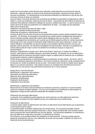 motivo por el cual existen varias técnicas para cultivarlas, especialmente en el proceso de toma de
decisiones. Algunas de ellas se centran en las interacciones grupales, mientras que otras atañen a
acciones individuales. En representación de las técnicas existentes nos referiremos a dos de las más
comunes; la lluvia de ideas y la sinéctica.
Lluvia de ideas: Una de las técnicas más conocidas para facilitar la creatividad fue elaborada por Alex F.
Osborn, a quien se ha llamado “padre de la lluvia de ideas”. El propósito de este método es favorecer la
resolución de problemas mediante el hallazgo de nuevas e insólitas soluciones. Lo que se busca en una
sesión de lluvia de ideas es justamente una multiplicación de ideas. Las reglas son las siguientes:
No criticar ninguna idea
Mientras más extremosas sean las ideas, mejor
Alentar la cantidad de ideas producidas
Estimular el progresivo mejoramiento de las ideas
La lluvia de ideas, la cual pone el acento en el pensamiento grupal, mereció amplia aceptación tras su
aparición. Sin embargo, el entusiasmo inicial disminuyó cuando ciertas investigaciones demostraron
que los individuos pueden desarrollar mejores ideas trabajando solos que en grupo. No obstante,
nuevas investigaciones demostraron por su parte que el método grupal es eficaz en ciertas situaciones.
Este puede ser el caso cuando la información debe distribuirse entre varias personas o cuando, aun
siendo deficiente, es preferible una decisión grupal a una excelente decisión personal, a la que, por
ejemplo, podrían oponerse los individuos encargados de instrumentarla. Asimismo, la aceptación de
nuevas ideas suele ser mayor cuando una decisión es tomada por el grupo a cargo de su
instrumentación.
Sinéctica: Originalmente conocido como “técnica de Gordon” (dado que su creador fue William J.
Gordon), este sistema se modificó después y se le llamó sinéctica. De acuerdo con él, se seleccionan
cuidadosamente los miembros del equipo sinéctico según su aptitud para la resolución de un problema,
el cual puede involucrar a toda la organización.
El líder del grupo desempeña un importante papel en la aplicación de este método. De hecho, sólo él
conoce la naturaleza específica del problema. Su función consiste en estrechar y dirigir cuidadosamente
la discusión sin revelar el problema de que se trata. El principal motivo de ello es impedir que el grupo
llegue a una solución prematura. Este sistema supone una compleja serie de interacciones para el
surgimiento de una solución, frecuentemente la invención de un nuevo producto.

Etapas De La Toma De Decisión
Identificación y diagnostico del problema
Generación de soluciones alternativas
Selección de la mejor alternativa
Evaluación de alternativas
Evaluación de la decisión
Implantación de la decisión

Identificación y diagnóstico del problema:
Reconocemos en la fase inicial el problema que deseamos solucionar, teniendo en cuenta el estado
actual con respecto al estado deseado. Una vez que el problema es identificado se debe realizar el
diagnóstico y luego de esto podremos desarrollar las medidas correctivas.

Generación de soluciones alternativas:
La solución de los problemas puede lograrse por varios caminos y no sólo seleccionar entre dos
alternativas, se pueden formular hipótesis ya que con la alternativa hay incertidumbres.

Evaluación de alternativas:
La tercera etapa implica la determinación del valor o la adecuación de las alternativas que se generaron.
¿Cuál solución será la mejor?.
Los gerentes deben considerar distintos tipos de consecuencia. Por supuesto que deben intentar
predecir los efectos sobre las medidas financieras u otras medidas de desarrollo. Pero también existen
otras consecuencias menos definidas que hay que atender. Las decisiones establecen un precedente y
hay que determinar si este será una ayuda o un obstáculo en el futuro.
Por supuesto, no es posible predecir los resultados con toda precisión. Entonces pueden generar
planes de contingencia, esto es, curso alternativo de acción que se pueden implantar con base en el
desarrollo de los acontecimientos.
 