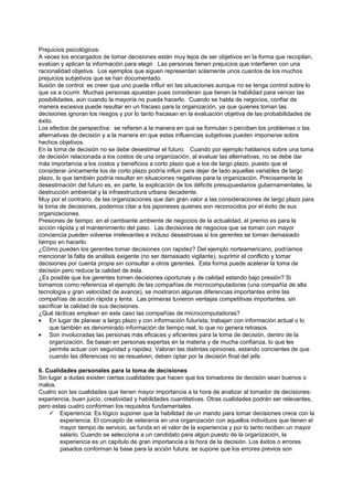 Prejuicios psicológicos:
A veces los encargados de tomar decisiones están muy lejos de ser objetivos en la forma que recopilan,
evalúan y aplican la información para elegir. Las personas tienen prejuicios que interfieren con una
racionalidad objetiva. Los ejemplos que siguen representan solamente unos cuantos de los muchos
prejuicios subjetivos que se han documentado.
Ilusión de control: es creer que uno puede influir en las situaciones aunque no se tenga control sobre lo
que va a ocurrir. Muchas personas apuestan pues consideran que tienen la habilidad para vencer las
posibilidades, aún cuando la mayoría no pueda hacerlo. Cuando se habla de negocios, confiar de
manera excesiva puede resultar en un fracaso para la organización, ya que quienes toman las
decisiones ignoran los riesgos y por lo tanto fracasan en la evaluación objetiva de las probabilidades de
éxito.
Los efectos de perspectiva: se refieren a la manera en que se formulan o perciben los problemas o las
alternativas de decisión y a la manera en que estas influencias subjetivas pueden imponerse sobre
hechos objetivos.
En la toma de decisión no se debe desestimar el futuro. Cuando por ejemplo hablamos sobre una toma
de decisión relacionada a los costos de una organización, al evaluar las alternativas, no se debe dar
más importancia a los costos y beneficios a corto plazo que a los de largo plazo, puesto que el
considerar únicamente los de corto plazo podría influir para dejar de lado aquellas variables de largo
plazo, lo que también podría resultar en situaciones negativas para la organización. Precisamente la
desestimación del futuro es, en parte, la explicación de los déficits presupuestarios gubernamentales, la
destrucción ambiental y la infraestructura urbana decadente.
Muy por el contrario, de las organizaciones que dan gran valor a las consideraciones de largo plazo para
la toma de decisiones, podemos citar a los japoneses quienes son reconocidos por el éxito de sus
organizaciones.
Presiones de tiempo: en el cambiante ambiente de negocios de la actualidad, el premio es para la
acción rápida y el mantenimiento del paso. Las decisiones de negocios que se toman con mayor
conciencia pueden volverse irrelevantes e incluso desastrosas si los gerentes se toman demasiado
tiempo en hacerlo.
¿Cómo pueden los gerentes tomar decisiones con rapidez? Del ejemplo norteamericano, podríamos
mencionar la falta de análisis exigente (no ser demasiado vigilante), suprimir el conflicto y tomar
decisiones por cuenta propia sin consultar a otros gerentes. Esta forma puede acelerar la toma de
decisión pero reduce la calidad de ésta.
¿Es posible que los gerentes tomen decisiones oportunas y de calidad estando bajo presión? Si
tomamos como referencia el ejemplo de las compañías de microcomputadoras (una compañía de alta
tecnología y gran velocidad de avance), se mostraron algunas diferencias importantes entre las
compañías de acción rápida y lenta. Las primeras tuvieron ventajas competitivas importantes, sin
sacrificar la calidad de sus decisiones.
¿Qué tácticas emplean en este caso las compañías de microcomputadoras?
• En lugar de planear a largo plazo y con información futurista, trabajan con información actual o lo
     que también es denominado información de tiempo real, lo que no genera retrasos.
• Son involucradas las personas más eficaces y eficientes para la toma de decisión, dentro de la
     organización. Se basan en personas expertas en la materia y de mucha confianza, lo que les
     permite actuar con seguridad y rapidez. Valoran las distintas opiniones, estando concientes de que
     cuando las diferencias no se resuelven, deben optar por la decisión final del jefe.

6. Cualidades personales para la toma de decisiones
Sin lugar a dudas existen ciertas cualidades que hacen que los tomadores de decisión sean buenos o
malos.
Cuatro son las cualidades que tienen mayor importancia a la hora de analizar al tomador de decisiones:
experiencia, buen juicio, creatividad y habilidades cuantitativas. Otras cualidades podrán ser relevantes,
pero estas cuatro conforman los requisitos fundamentales.
     Experiencia: Es lógico suponer que la habilidad de un mando para tomar decisiones crece con la
        experiencia. El concepto de veteranía en una organización con aquellos individuos que tienen el
        mayor tiempo de servicio, se funda en el valor de la experiencia y por lo tanto reciben un mayor
        salario. Cuando se selecciona a un candidato para algún puesto de la organización, la
        experiencia es un capítulo de gran importancia a la hora de la decisión. Los éxitos o errores
        pasados conforman la base para la acción futura, se supone que los errores previos son
 