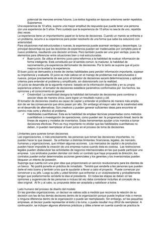 potencial de menores errores futuros. Los éxitos logrados en épocas anteriores serán repetidos.
         Suponemos.
Una experiencia de 10 años, supone una mayor amplitud de respuesta que puede tener una persona
con una experiencia de 5 años. Pero cuidado que la experiencia de 10 años no sea la de uno, repetida
diez veces.
La experiencia tiene un importantísimo papel en la toma de decisiones. Cuando un mando se enfrenta a
un problema, recurre a su experiencia para poder resolverlo de una forma que sabe los solucionó con
anterioridad.
Para situaciones mal estructuradas o nuevas, la experiencia puede acarrear ventajas y desventajas. La
principal desventaja es que las lecciones de experiencia puedan ser inadecuadas por completo para el
nuevo problema, resultando una decisión errónea. Pero también puede ser una gran ventaja, pues da
elementos para diferenciar entre situaciones bien o mal estructuradas.
      Buen juicio: Se utiliza el término juicio para referirnos a la habilidad de evaluar información de
         forma inteligente. Está constituido por el sentido común, la madurez, la habilidad de
         razonamiento y la experiencia del tomador de decisiones. Por lo tanto se supone que el juicio
         mejora con la edad y la experiencia.
El buen juicio se demuestra a través de ciertas habilidades para percibir información importante, sopesar
su importancia y evaluarla. El juicio es más valioso en el manejo de problemas mal estructurados o
nuevos, porque precisamente de ese juicio el tomador de decisiones sacará determinaciones y aplicará
criterios para entender el problema y simplificarlo, sin distorsionarlo con la realidad.
Un juicio se desarrolla de la siguiente manera: basado en la información disponible y en su propia
experiencia anterior, el tomador de decisiones establece parámetros conformados por: los hechos, las
opiniones y el conocimiento en general.
      Creatividad: La creatividad designa la habilidad del tomador de decisiones para combinar o
         asociar ideas de manera única, para lograr un resultado nuevo y útil.
El tomador de decisiones creativo es capaz de captar y entender el problema de manera más amplia,
aún de ver las consecuencia que otros pasan por alto. Sin embargo el mayor valor de la creatividad está
en el desarrollo de alternativas. Son creativos y pueden generar suficientes ideas para encontrar el
camino más corto y efectivo al problema.
      Habilidades cuantitativas: Esta es la habilidad de emplear técnicas presentadas como métodos
         cuantitativos o investigación de operaciones, como pueden ser: la programación lineal, teoría de
         líneas de espera y modelos de inventarios. Estas herramientas ayudan a los mandos a tomar
         decisiones efectivas. Pero es muy importante no olvidar que las habilidades cuantitativas no
         deben, ni pueden reemplazar al buen juicio en el proceso de toma de decisiones.

Limitantes para quienes toman decisiones
Las organizaciones, o más precisamente, las personas que toman las decisiones importantes, no
pueden hacer lo que desean. Se enfrentan a distintas limitantes: financieras, legales, de mercado,
humanas y organizaciones, que inhiben algunas acciones. Los mercados de capital o de productos
pueden hacer imposible la creación de una empresa nueva cuando ésta es costosa. Las restricciones
legales pueden obstaculizar las actividades de negocios internacionales en las que puede participar una
empresa. Los sindicatos pueden derrotar con éxito un contrato que haya propuesto la dirección, los
contratos pueden evitar determinadas acciones gerenciales y los gerentes y los inversionistas pueden
bloquear un intento de posesión.
Suponga que cuenta con una gran idea que proporcionará un servicio revolucionario para los clientes de
un banco. No podrá ponerla en práctica de inmediato. Tendrá que venderla a las personas que pueden
darle el visto bueno y también a los que le ayudarán a llevar a cabo el proyecto. Puede comenzar por
convencer a su jefe. Luego su jefe y usted tendrán que enfrentar a un vicepresidente y probablemente
tengan que posteriormente venderle la idea al presidente. En todas las etapas se deben oír las
opiniones y sugerencias de las personas e incluso tal vez deba considerar incluirlas al concepto de su
idea original. Al fin y al cabo, su propuesta debe ser aceptada y satisfacer a todos.

Lado humano del proceso de diseño del modelo
En las grandes organizaciones, un decisor es valioso sólo a medida que reconoce la relación de su
decisión con las de los demás decisores dentro de la organización porque puede implicar más o menos
o ninguna diferencia dentro de la organización o puede ser reemplazado. Sin embargo, en las pequeñas
empresas, el decisor puede representar el éxito o la ruina, o puede resultar muy difícil de reemplazar. A
continuación, se incluyen algunos aforismos prácticos y útiles a tener en cuenta cuando se practica la
 