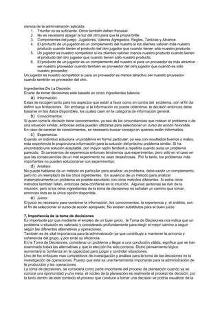 ciencia de la administración aplicada.
    1. Triunfar no es suficiente. Otros también deben fracasar.
    2. No es necesario apagar la luz del otro para que la propia brille.
    3. Componentes del juego: Jugadores, Valores Agregados, Reglas, Tácticas y Alcance.
    4. El producto de un jugador es un complemento del nuestro si los clientes valoran más nuestro
        producto cuando tienen el producto del otro jugador que cuando tienen sólo nuestro producto.
    5. Un jugador es nuestro competidor si los clientes valoran menos nuestro producto cuando tienen
        el producto del otro jugador que cuando tienen sólo nuestro producto.
    6. El producto de un jugador es un complemento del nuestro si para un proveedor es más atractivo
        ser nuestro proveedor cuando también es proveedor del otro jugador que cuando es sólo
        nuestro proveedor.
Un jugador es nuestro competidor si para un proveedor es menos atractivo ser nuestro proveedor
cuando también es proveedor del otro.

Ingredientes De La Decisión
El arte de tomar decisiones está basado en cinco ingredientes básicos:
     a) Información:
Estas se recogen tanto para los aspectos que están a favor como en contra del problema, con el fin de
definir sus limitaciones. Sin embargo si la información no puede obtenerse, la decisión entonces debe
basarse en los datos disponibles, los cuales caen en la categoría de información general.
     b) Conocimientos:
Si quien toma la decisión tiene conocimientos, ya sea de las circunstancias que rodean el problema o de
una situación similar, entonces estos pueden utilizarse para seleccionar un curso de acción favorable.
En caso de carecer de conocimientos, es necesario buscar consejo en quienes están informados.
     c) Experiencia:
Cuando un individuo soluciona un problema en forma particular, ya sea con resultados buenos o malos,
esta experiencia le proporciona información para la solución del próximo problema similar. Si ha
encontrado una solución aceptable, con mayor razón tenderá a repetirla cuando surja un problema
parecido. Si carecemos de experiencia entonces tendremos que experimentar; pero sólo en el caso en
que las consecuencias de un mal experimento no sean desastrosas. Por lo tanto, los problemas más
importantes no pueden solucionarse con experimentos.
     d) Análisis:
No puede hablarse de un método en particular para analizar un problema, debe existir un complemento,
pero no un reemplazo de los otros ingredientes. En ausencia de un método para analizar
matemáticamente un problema es posible estudiarlo con otros métodos diferentes. Si estos otros
métodos también fallan, entonces debe confiarse en la intuición. Algunas personas se ríen de la
intuición, pero si los otros ingredientes de la toma de decisiones no señalan un camino que tomar,
entonces ésta es la única opción disponible.
     e) Juicio:
El juicio es necesario para combinar la información, los conocimientos, la experiencia y el análisis, con
el fin de seleccionar el curso de acción apropiado. No existen substitutos para el buen juicio

7. Importancia de la toma de decisiones
Es importante por que mediante el empleo de un buen juicio, la Toma de Decisiones nos indica que un
problema o situación es valorado y considerado profundamente para elegir el mejor camino a seguir
según las diferentes alternativas y operaciones.
También es de vital importancia para la administración ya que contribuye a mantener la armonía y
coherencia del grupo, y por ende su eficiencia.
En la Toma de Decisiones, considerar un problema y llegar a una conclusión válida, significa que se han
examinado todas las alternativas y que la elección ha sido correcta. Dicho pensamiento lógico
aumentará la confianza en la capacidad para juzgar y controlar situaciones.
Uno de los enfoques mas competitivos de investigación y análisis para la toma de las decisiones es la
investigación de operaciones. Puesto que esta es una herramienta importante para la administración de
la producción y las operaciones.
La toma de decisiones, se considera como parte importante del proceso de planeación cuando ya se
conoce una oportunidad y una meta, el núcleo de la planeación es realmente el proceso de decisión, por
lo tanto dentro de este contexto el proceso que conduce a tomar una decisión se podría visualizar de la
 