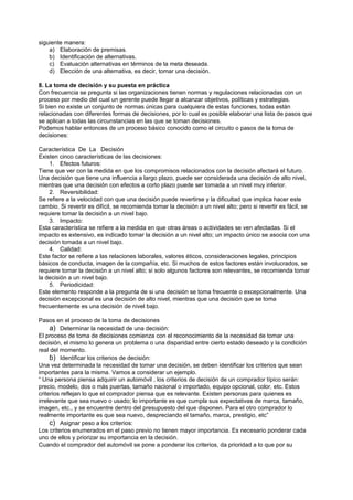 siguiente manera:
    a) Elaboración de premisas.
    b) Identificación de alternativas.
    c) Evaluación alternativas en términos de la meta deseada.
    d) Elección de una alternativa, es decir, tomar una decisión.

8. La toma de decisión y su puesta en práctica
Con frecuencia se pregunta si las organizaciones tienen normas y regulaciones relacionadas con un
proceso por medio del cual un gerente puede llegar a alcanzar objetivos, políticas y estrategias.
Si bien no existe un conjunto de normas únicas para cualquiera de estas funciones, todas están
relacionadas con diferentes formas de decisiones, por lo cual es posible elaborar una lista de pasos que
se aplican a todas las circunstancias en las que se toman decisiones.
Podemos hablar entonces de un proceso básico conocido como el circuito o pasos de la toma de
decisiones:

Característica De La Decisión
Existen cinco características de las decisiones:
    1. Efectos futuros:
Tiene que ver con la medida en que los compromisos relacionados con la decisión afectará el futuro.
Una decisión que tiene una influencia a largo plazo, puede ser considerada una decisión de alto nivel,
mientras que una decisión con efectos a corto plazo puede ser tomada a un nivel muy inferior.
    2. Reversibilidad:
Se refiere a la velocidad con que una decisión puede revertirse y la dificultad que implica hacer este
cambio. Si revertir es difícil, se recomienda tomar la decisión a un nivel alto; pero si revertir es fácil, se
requiere tomar la decisión a un nivel bajo.
    3. Impacto:
Esta característica se refiere a la medida en que otras áreas o actividades se ven afectadas. Si el
impacto es extensivo, es indicado tomar la decisión a un nivel alto; un impacto único se asocia con una
decisión tomada a un nivel bajo.
    4. Calidad:
Este factor se refiere a las relaciones laborales, valores éticos, consideraciones legales, principios
básicos de conducta, imagen de la compañía, etc. Si muchos de estos factores están involucrados, se
requiere tomar la decisión a un nivel alto; si solo algunos factores son relevantes, se recomienda tomar
la decisión a un nivel bajo.
    5. Periodicidad:
Este elemento responde a la pregunta de si una decisión se toma frecuente o excepcionalmente. Una
decisión excepcional es una decisión de alto nivel, mientras que una decisión que se toma
frecuentemente es una decisión de nivel bajo.

Pasos en el proceso de la toma de decisiones
     a) Determinar la necesidad de una decisión:
El proceso de toma de decisiones comienza con el reconocimiento de la necesidad de tomar una
decisión, el mismo lo genera un problema o una disparidad entre cierto estado deseado y la condición
real del momento.
     b) Identificar los criterios de decisión:
Una vez determinada la necesidad de tomar una decisión, se deben identificar los criterios que sean
importantes para la misma. Vamos a considerar un ejemplo.
“ Una persona piensa adquirir un automóvil , los criterios de decisión de un comprador típico serán:
precio, modelo, dos o más puertas, tamaño nacional o importado, equipo opcional, color, etc. Estos
criterios reflejan lo que el comprador piensa que es relevante. Existen personas para quienes es
irrelevante que sea nuevo o usado; lo importante es que cumpla sus expectativas de marca, tamaño,
imagen, etc., y se encuentre dentro del presupuesto del que disponen. Para el otro comprador lo
realmente importante es que sea nuevo, despreciando el tamaño, marca, prestigio, etc”
     c) Asignar peso a los criterios:
Los criterios enumerados en el paso previo no tienen mayor importancia. Es necesario ponderar cada
uno de ellos y priorizar su importancia en la decisión.
Cuando el comprador del automóvil se pone a ponderar los criterios, da prioridad a lo que por su
 