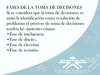 FASES DE LA TOMA DE DECISONES
Si se considera que la toma de decisiones es
tanto la identificación como resolución de
problemas el proceso de toma de decisiones
tendría las siguientes etapas:
•Fase de inteligencia.
•Fase de diseño.
•Fase de elección.
•Fase de revisión.
 