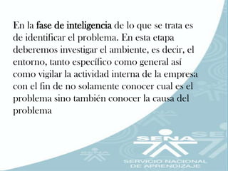 En la fase de inteligencia de lo que se trata es
de identificar el problema. En esta etapa
deberemos investigar el ambiente, es decir, el
entorno, tanto específico como general así
como vigilar la actividad interna de la empresa
con el fin de no solamente conocer cual es el
problema sino también conocer la causa del
problema
 