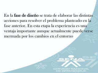 En la fase de diseño se trata de elaborar las distintas
acciones para resolver el problema planteado en la
fase anterior. En esta etapa la experiencia es una
ventaja importante aunque actualmente puede verse
mermada por los cambios en el entorno
 