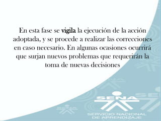 En esta fase se vigila la ejecución de la acción
adoptada, y se procede a realizar las correcciones
en caso necesario. En algunas ocasiones ocurrirá
 que surjan nuevos problemas que requerirán la
            toma de nuevas decisiones
 