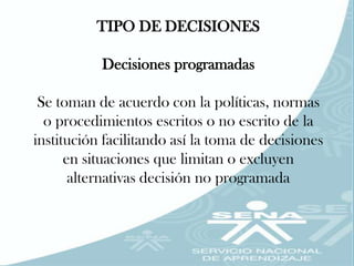 TIPO DE DECISIONES

           Decisiones programadas

 Se toman de acuerdo con la políticas, normas
  o procedimientos escritos o no escrito de la
institución facilitando así la toma de decisiones
      en situaciones que limitan o excluyen
       alternativas decisión no programada
 