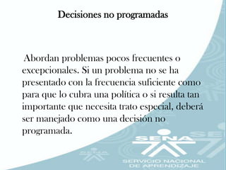Decisiones no programadas



 Abordan problemas pocos frecuentes o
excepcionales. Si un problema no se ha
presentado con la frecuencia suficiente como
para que lo cubra una política o si resulta tan
importante que necesita trato especial, deberá
ser manejado como una decisión no
programada.
 