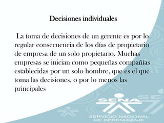Decisiones individuales

 La toma de decisiones de un gerente es por lo
regular consecuencia de los días de propietario
de empresa de un solo propietario. Muchas
empresas se inician como pequeñas compañías
establecidas por un solo hombre, que es el que
toma las decisiones, o por lo menos las
principales
 