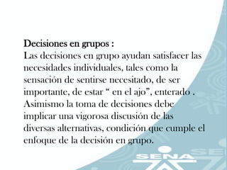 Decisiones en grupos :
Las decisiones en grupo ayudan satisfacer las
necesidades individuales, tales como la
sensación de sentirse necesitado, de ser
importante, de estar “ en el ajo”, enterado .
Asimismo la toma de decisiones debe
implicar una vigorosa discusión de las
diversas alternativas, condición que cumple el
enfoque de la decisión en grupo.
 