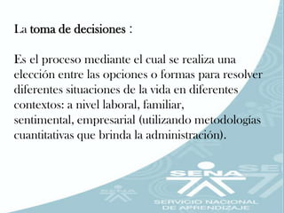 La toma de decisiones :

Es el proceso mediante el cual se realiza una
elección entre las opciones o formas para resolver
diferentes situaciones de la vida en diferentes
contextos: a nivel laboral, familiar,
sentimental, empresarial (utilizando metodologías
cuantitativas que brinda la administración).
 