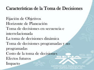 Características de la Toma de Decisiones

Fijación de Objetivos
Horizonte de Planeación
Toma de decisiones en secuencia e
interrelacionada
La toma de decisiones dinámica
Toma de decisiones programadas y no
programadas
Costo de la toma de decisiones
Efectos futuros
Impacto
 