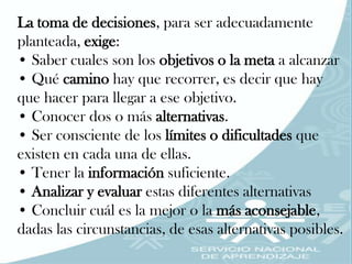 La toma de decisiones, para ser adecuadamente
planteada, exige:
• Saber cuales son los objetivos o la meta a alcanzar
• Qué camino hay que recorrer, es decir que hay
que hacer para llegar a ese objetivo.
• Conocer dos o más alternativas.
• Ser consciente de los límites o dificultades que
existen en cada una de ellas.
• Tener la información suficiente.
• Analizar y evaluar estas diferentes alternativas
• Concluir cuál es la mejor o la más aconsejable,
dadas las circunstancias, de esas alternativas posibles.
 
