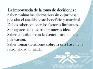 La importancia de la toma de decisiones :
Saber evaluar las alternativas sin dejar pasar
por alto el análisis costo-beneficio y marginal.
Debes saber conocer los factores limitantes.
Ser capaces de desarrollar nuevas ideas
Saber contribuir con la esencia misma de la
planeación.
Saber tomar decisiones sobre la una base de la
racionalidad limitada.
 