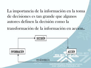 La importancia de la información en la toma
de decisiones es tan grande que algunos
autores definen la decisión como la
transformación de la información en acción.
 
