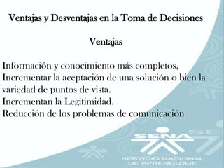 Ventajas y Desventajas en la Toma de Decisiones

                     Ventajas

Información y conocimiento más completos,
Incrementar la aceptación de una solución o bien la
variedad de puntos de vista.
Incrementan la Legitimidad.
Reducción de los problemas de comunicación
 