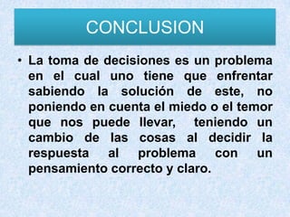 CONCLUSION
• La toma de decisiones es un problema
  en el cual uno tiene que enfrentar
  sabiendo la solución de este, no
  poniendo en cuenta el miedo o el temor
  que nos puede llevar, teniendo un
  cambio de las cosas al decidir la
  respuesta al problema con un
  pensamiento correcto y claro.
 