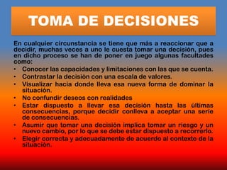 TOMA DE DECISIONES
En cualquier circunstancia se tiene que más a reaccionar que a
decidir, muchas veces a uno le cuesta tomar una decisión, pues
en dicho proceso se han de poner en juego algunas facultades
como:
• Conocer las capacidades y limitaciones con las que se cuenta.
• Contrastar la decisión con una escala de valores.
• Visualizar hacia donde lleva esa nueva forma de dominar la
  situación.
• No confundir deseos con realidades
• Estar dispuesto a llevar esa decisión hasta las últimas
  consecuencias, porque decidir conlleva a aceptar una serie
  de consecuencias.
• Asumir que tomar una decisión implica tomar un riesgo y un
  nuevo cambio, por lo que se debe estar dispuesto a recorrerlo.
• Elegir correcta y adecuadamente de acuerdo al contexto de la
  situación.
 