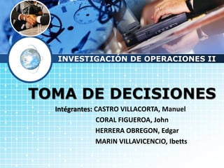 LOGO




       INVESTIGACIÓN DE OPERACIONES II



   TOMA DE DECISIONES
       Intégrantes: CASTRO VILLACORTA, Manuel
                    CORAL FIGUEROA, John
                    HERRERA OBREGON, Edgar
                    MARIN VILLAVICENCIO, Ibetts
 