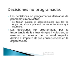    Las decisiones no programadas derivadas de
    problemas imprevistos;
    ◦ se toman cuando el acontecimiento que les da
      origen no estaba planeado o no se esperaba que
      ocurriera.
   Las decisiones no programadas por la
    importancia de la situación que involucran, se
    reservan a personal de un nivel superior
    debido al impacto de sus consecuencias en la
    organización.



                              Ing. Carlos Parra Carrillo
                              Gestion de la produccion
 
