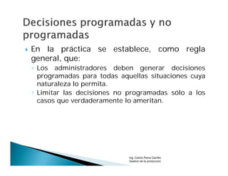    En la práctica se establece, como regla
    general, que:
    ◦ Los administradores deben generar decisiones
      programadas para todas aquellas situaciones cuya
      naturaleza lo permita.
    ◦ Limitar las decisiones no programadas sólo a los
      casos que verdaderamente lo ameritan.




                                Ing. Carlos Parra Carrillo
                                Gestion de la produccion
 