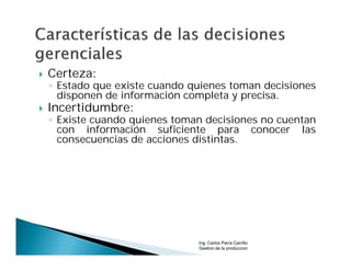    Certeza:
    ◦ Estado que existe cuando quienes toman decisiones
      disponen de información completa y precisa.
   Incertidumbre:
    ◦ Existe cuando quienes toman decisiones no cuentan
      con información suficiente para conocer las
      consecuencias de acciones distintas.




                                Ing. Carlos Parra Carrillo
                                Gestion de la produccion
 