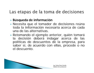    Búsqueda de información
   Necesita que el tomador de decisiones reúna
    toda la información necesaria acerca de cada
    una de las alternativas.
   Retomando el ejemplo anterior, quién tomará
    la decisión deberá indagar acerca de las
    políticas de descuentos de la empresa, para
    saber si, de acuerdo con ellas, procede o no
    el descuento.



                            Ing. Carlos Parra Carrillo
                            Gestion de la produccion
 