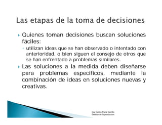    Quienes toman decisiones buscan soluciones
    fáciles:
    ◦ utilizan ideas que se han observado o intentado con
      anterioridad, o bien siguen el consejo de otros que
      se han enfrentado a problemas similares.
   Las soluciones a la medida deben diseñarse
    para problemas específicos, mediante la
    combinación de ideas en soluciones nuevas y
    creativas.



                                 Ing. Carlos Parra Carrillo
                                 Gestion de la produccion
 