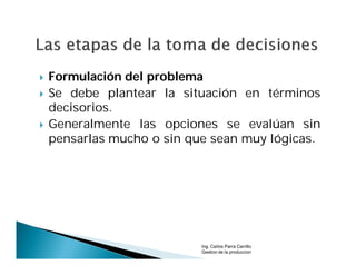    Formulación del problema
   Se debe plantear la situación en términos
    decisorios.
   Generalmente las opciones se evalúan sin
    pensarlas mucho o sin que sean muy lógicas.




                            Ing. Carlos Parra Carrillo
                            Gestion de la produccion
 