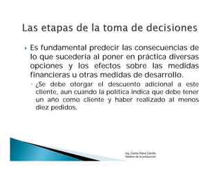    Es fundamental predecir las consecuencias de
    lo que sucedería al poner en práctica diversas
    opciones y los efectos sobre las medidas
    financieras u otras medidas de desarrollo.
    ◦ ¿Se debe otorgar el descuento adicional a este
      cliente, aun cuando la política indica que debe tener
      un año como cliente y haber realizado al menos
      diez pedidos.




                                  Ing. Carlos Parra Carrillo
                                  Gestion de la produccion
 