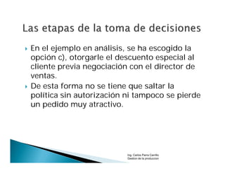    En el ejemplo en análisis, se ha escogido la
    opción c), otorgarle el descuento especial al
    cliente previa negociación con el director de
    ventas.
   De esta forma no se tiene que saltar la
    política sin autorización ni tampoco se pierde
    un pedido muy atractivo.




                              Ing. Carlos Parra Carrillo
                              Gestion de la produccion
 