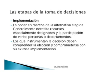    Implementación
   Es poner en marcha de la alternativa elegida.
    Generalmente necesita recursos
    especialmente designados y la participación
    de varias personas o departamentos.
   Los que instrumentan la decisión deben
    comprender la elección y comprometerse con
    su exitosa implementación.




                             Ing. Carlos Parra Carrillo
                             Gestion de la produccion
 