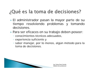    El administrador pasan la mayor parte de su
    tiempo resolviendo problemas y tomando
    decisiones.
   Para ser eficaces en su trabajo deben poseer:
    ◦ conocimientos técnicos adecuados,
    ◦ experiencia suficiente y
    ◦ saber manejar, por lo menos, algún método para la
      toma de decisiones.




                                Ing. Carlos Parra Carrillo
                                Gestion de la produccion
 